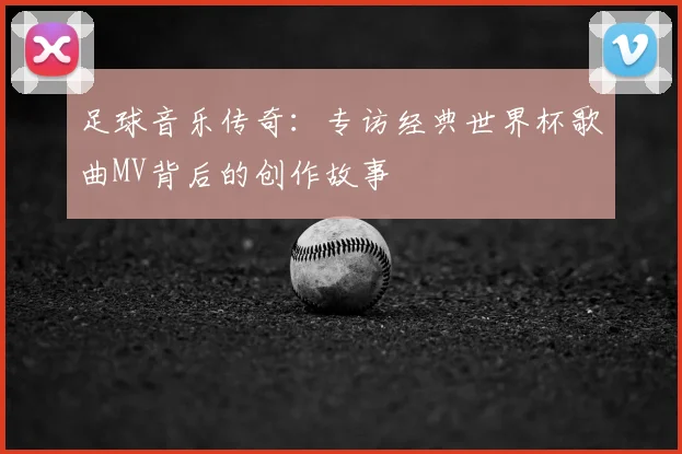 足球音乐传奇:专访经典世界杯歌曲MV背后的创作故事